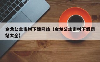 天津金龙公主素材下载网站（金龙公主素材下载网站大全）
