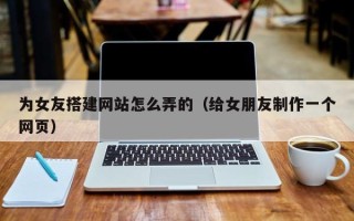 天津为女友搭建网站怎么弄的（给女朋友制作一个网页）